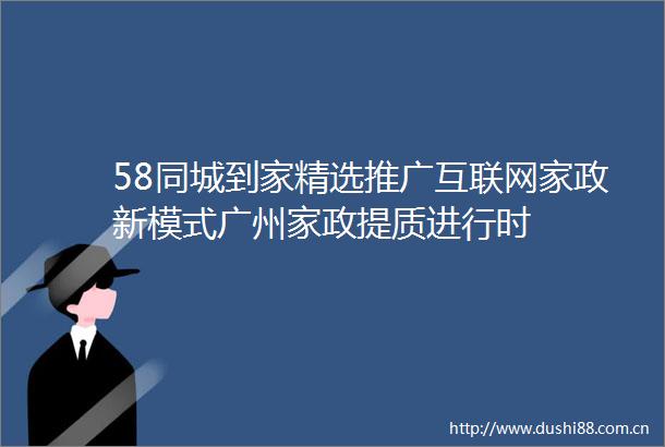 58同城到家精选推广互联网家政新模式广州家政提质进行时