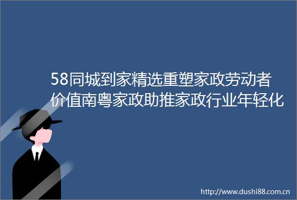 58同城到家精选重塑家政劳动者价值南粤家政助推家政行业年轻化