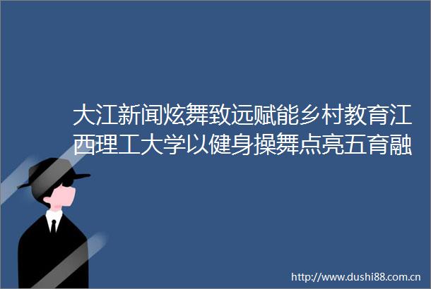 大江新闻炫舞致远赋能乡村教育江西理工大学以健身操舞点亮五育融合新路径
