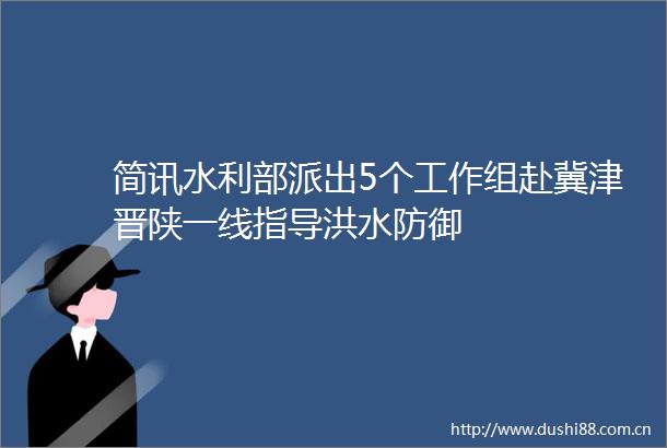 简讯水利部派出5个工作组赴冀津晋陕一线指导洪水防御