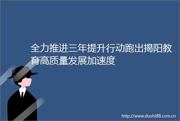 全力推进三年提升行动跑出揭阳教育高质量发展加速度