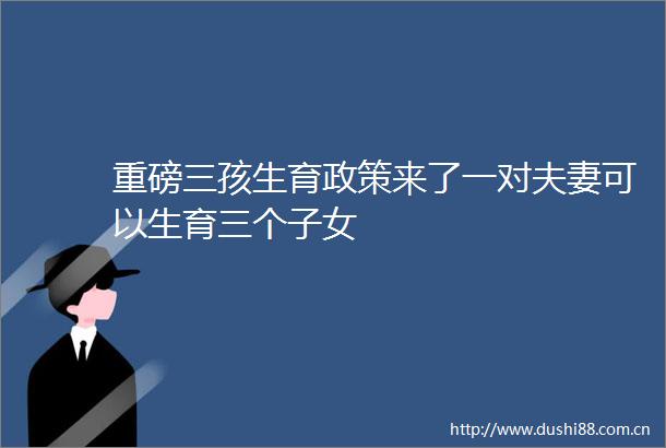 重磅三孩生育政策来了一对夫妻可以生育三个子女