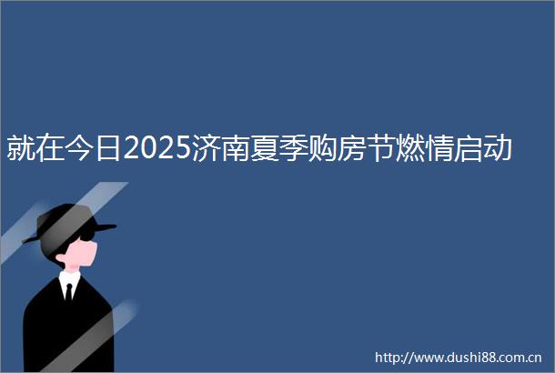 就在今日2025济南夏季购房节燃情启动
