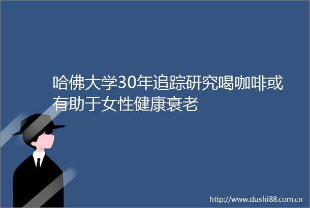 哈佛大学30年追踪研究喝咖啡或有助于女性健康衰老