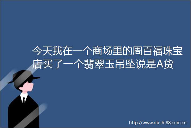 今天我在一个商场里的周百福珠宝店买了一个翡翠玉吊坠说是A货