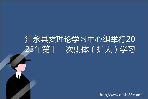 江永县委理论学习中心组举行2023年第十一次集体（扩大）学习