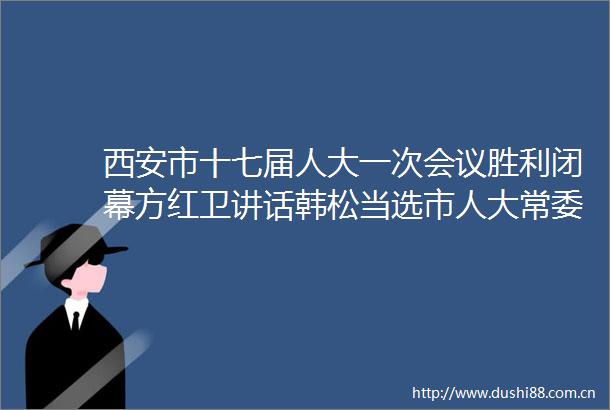 西安市十七届人大一次会议胜利闭幕方红卫讲话韩松当选市人大常委会主任李明远当选市长王吉德赵璟等出席