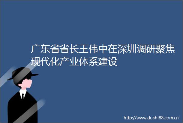 广东省省长王伟中在深圳调研聚焦现代化产业体系建设
