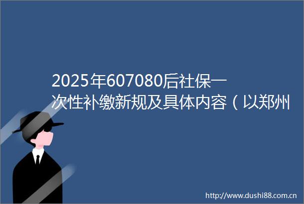 2025年607080后社保一次性补缴新规及具体内容（以郑州为例）