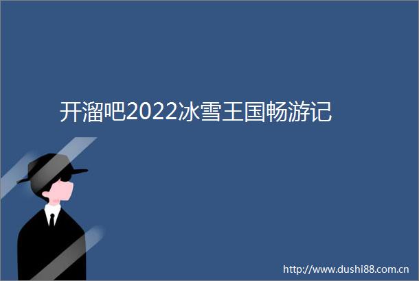 开溜吧2022冰雪王国畅游记