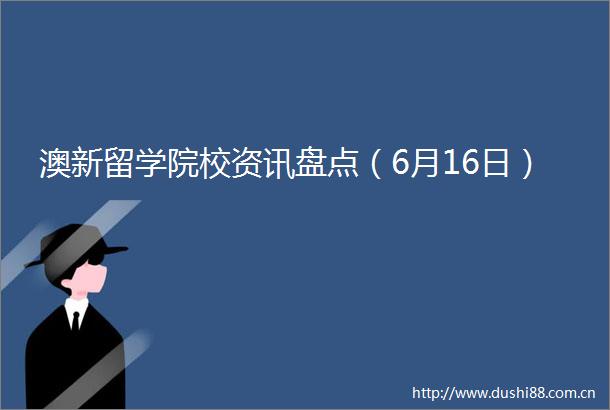 澳新留学院校资讯盘点（6月16日）