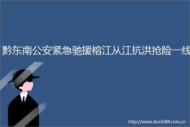 黔东南紧急驰援榕江从江抗洪抢险一线
