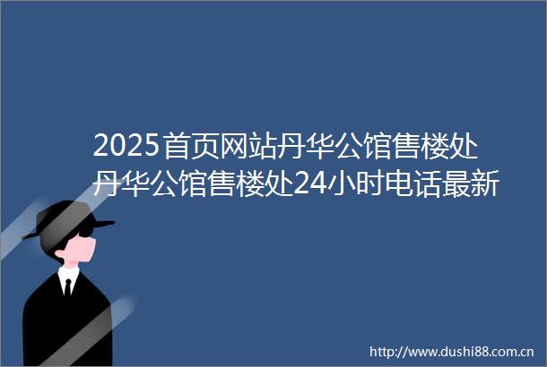 2025首页网站丹华公馆售楼处丹华公馆售楼处24小时电话最新房价楼盘百科详情售楼中心丹华公馆营销中心发布