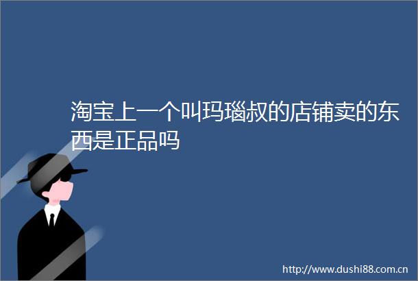 淘宝上一个叫玛瑙叔的店铺卖的东西是正品吗