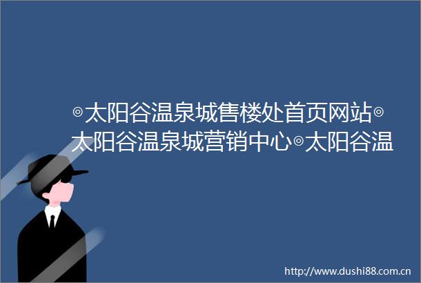 ◎太阳谷温泉城售楼处首页网站◎太阳谷温泉城营销中心◎太阳谷温泉城欢迎您楼盘详情最新价格户型图容积率售楼处