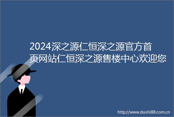 2024深之源仁恒深之源官方首页网站仁恒深之源售楼中心欢迎您