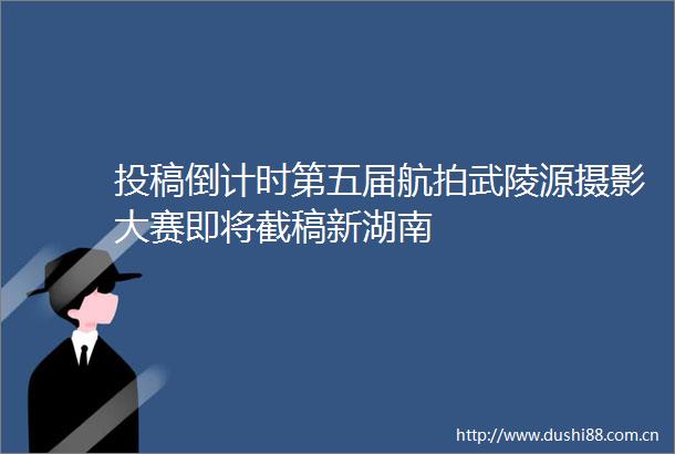 投稿倒计时第五届航拍武陵源摄影大赛即将截稿新湖南