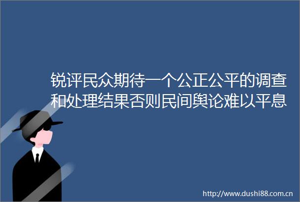 锐评民众期待一个公正公平的调查和处理结果否则民间舆论难以平息