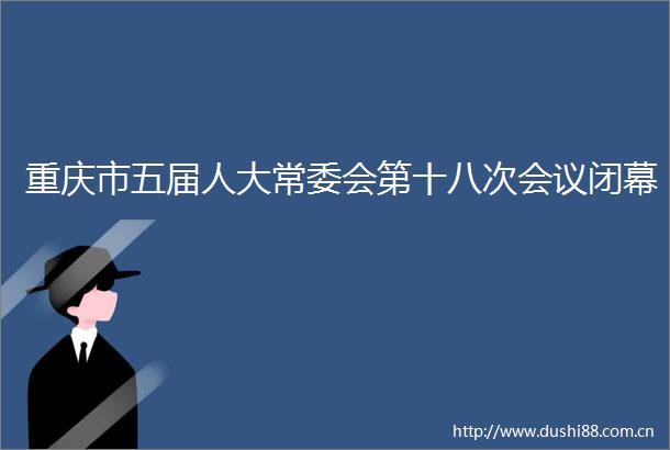 重庆市五届人大常委会第十八次会议闭幕