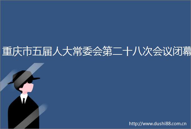 重庆市五届人大常委会第二十八次会议闭幕