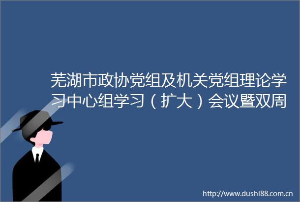 芜湖市政协党组及机关党组理论学习中心组学习（扩大）会议暨双周工作例会召开