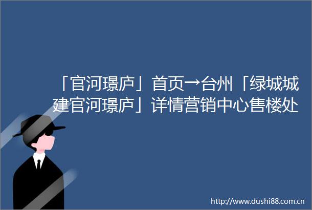 「官河璟庐」首页→台州「绿城城建官河璟庐」详情营销中心售楼处电话→售楼中心首页网站→楼盘百科→24小时电话