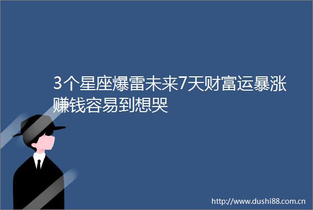 3个星座爆雷未来7天财富运暴涨赚钱容易到想哭