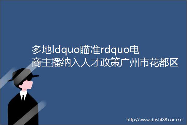 多地ldquo瞄准rdquo电商主播纳入人才政策广州市花都区给予最高50万购房补贴