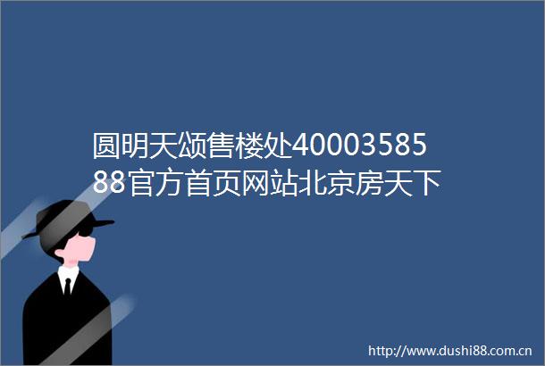 圆明天颂售楼处4000358588官方首页网站北京房天下