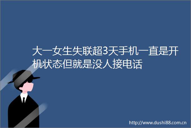 大一女生失联超3天手机一直是开机状态但就是没人接电话