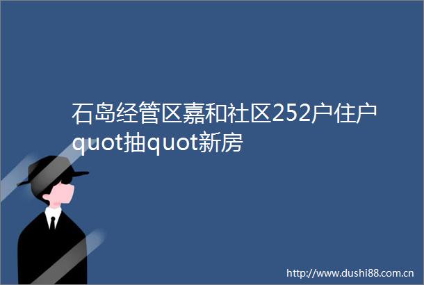 石岛经管区嘉和社区252户住户quot抽quot新房