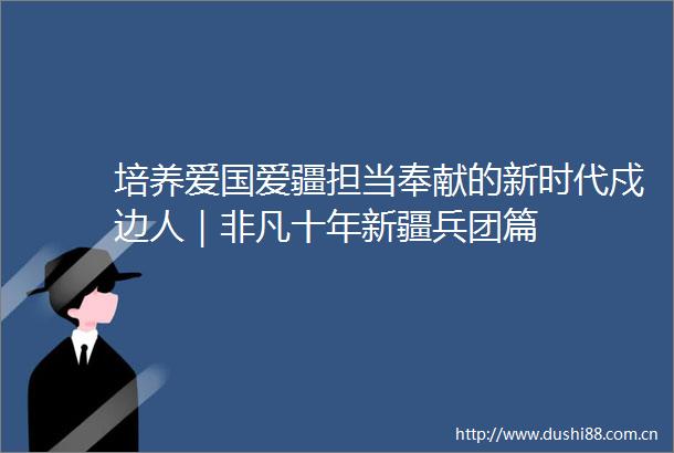 培养爱国爱疆担当奉献的新时代戍边人｜非凡十年新疆兵团篇