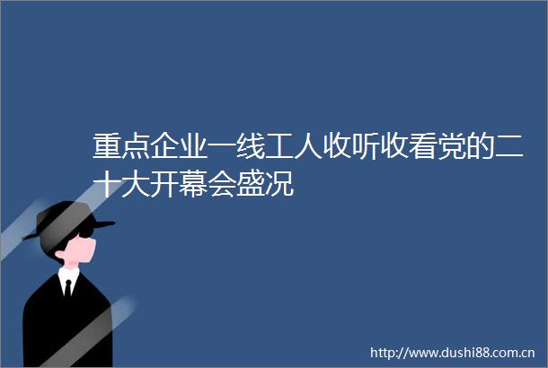 重点企业一线工人收听收看党的二十大开幕会盛况