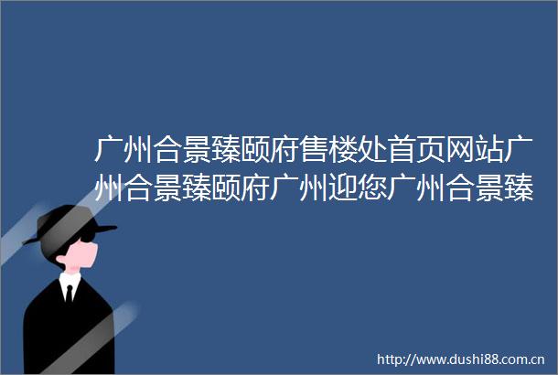 广州合景臻颐府售楼处首页网站广州合景臻颐府广州迎您广州合景臻颐府楼盘详情售楼处
