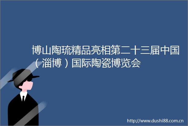 博山陶琉精品亮相第二十三届（淄博）国际陶瓷博览会