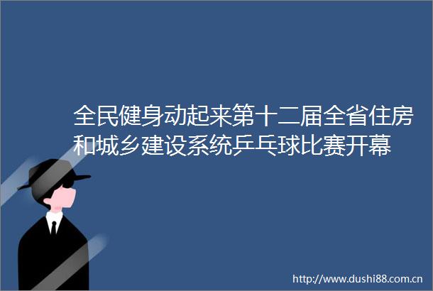 全民健身动起来第十二届全省住房和城乡建设系统乒乓球比赛开幕