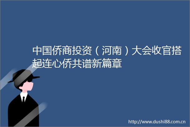 侨商投资（河南）大会收官搭起连心侨共谱新篇章