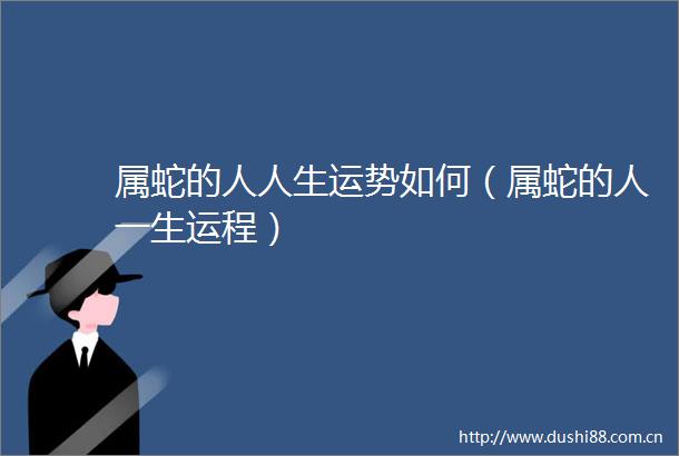属蛇的人人生运势如何（属蛇的人一生运程）