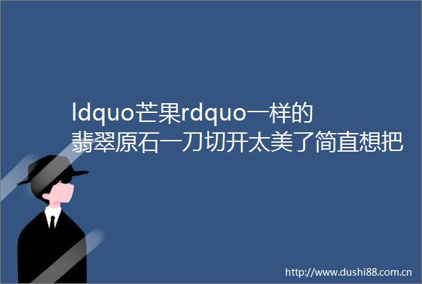 ldquo芒果rdquo一样的翡翠原石一刀切开太美了简直想把它一口吃掉