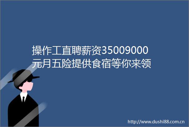 操作工直聘薪资35009000元月五险提供食宿等你来领