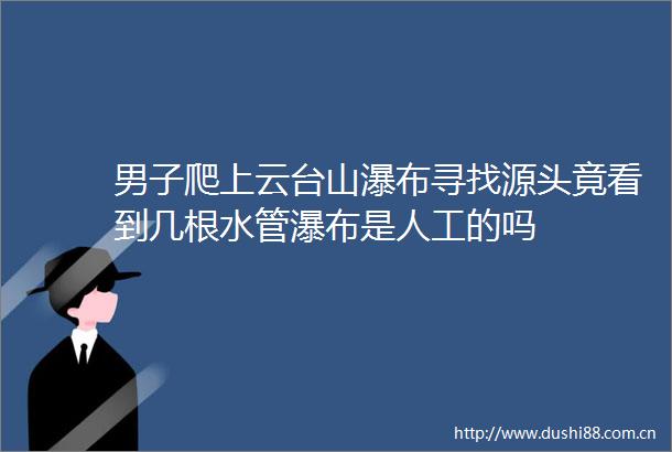男子爬上云台山瀑布寻找源头竟看到几根水管瀑布是人工的吗