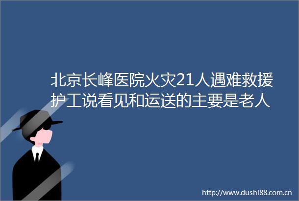北京长峰医院火灾21人遇难救援护工说看见和运送的主要是老人