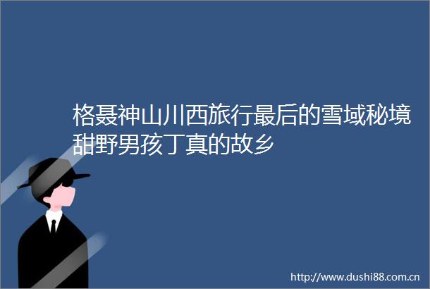格聂神山川西旅行最后的雪域秘境甜野男孩丁真的故乡