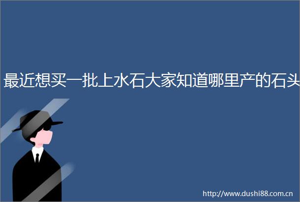 最近想买一批上水石大家知道哪里产的石头