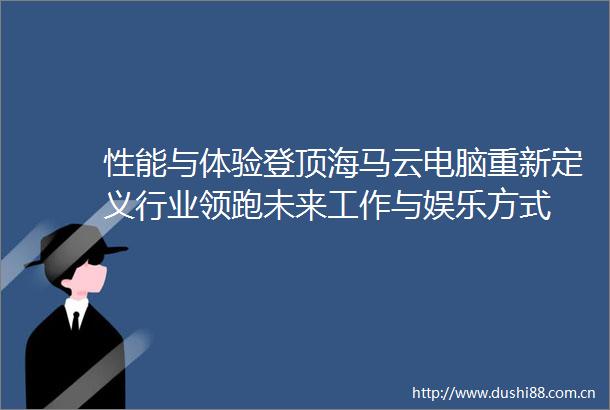 性能与体验登顶海马云电脑重新定义行业领跑未来工作与娱乐方式