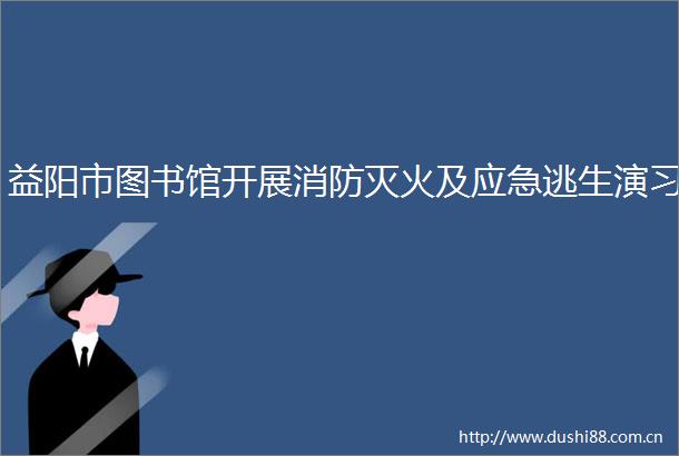 益阳市图书馆开展消防灭火及应急逃生演习