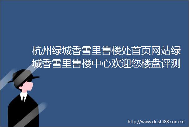 杭州绿城香雪里售楼处首页网站绿城香雪里售楼中心欢迎您楼盘评测绿城香雪里房价户型商圈配套
