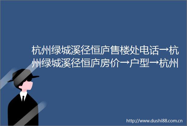 杭州绿城溪径恒庐售楼处电话→杭州绿城溪径恒庐房价→户型→杭州绿城溪径恒庐可以买吗