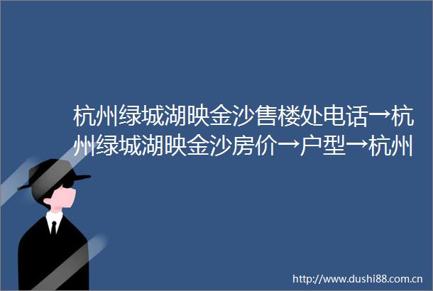 杭州绿城湖映金沙售楼处电话→杭州绿城湖映金沙房价→户型→杭州绿城湖映金沙可以买吗