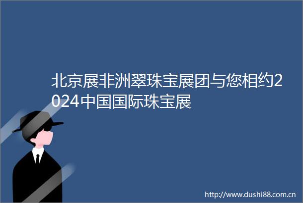 北京展非洲翠珠宝展团与您相约2024国际珠宝展